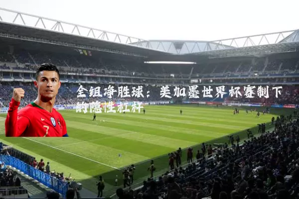 全组净胜球:美加墨世界杯赛制下的隐性杠杆