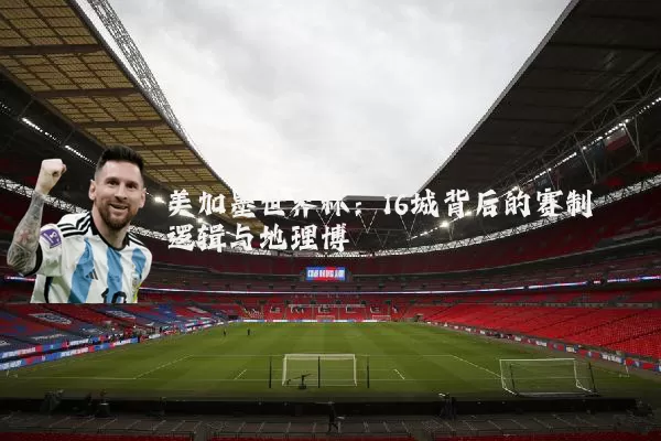 美加墨世界杯:16城背后的赛制逻辑与地理博弈