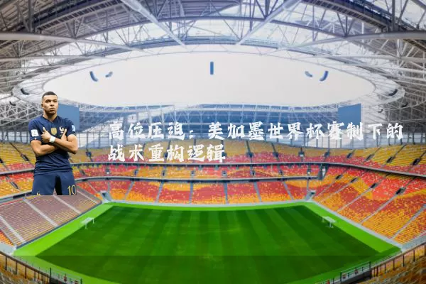 高位压迫:美加墨世界杯赛制下的战术重构逻辑
